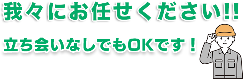 我々ににお任せください！立ち会いなしでもOKです！